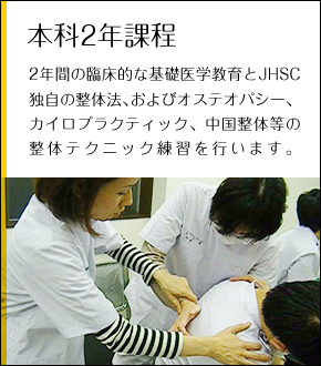 本科2年課程 2年間の臨床的な基礎医学教育とJHSC独自の整体法、およびオステオパシー、カイロプラクティック、中国整体等の整体テクニック練習を行います。