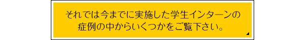 → それでは今までに実施した学生インターンの症例の中からいくつかをご覧下さい。