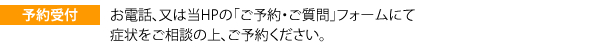 予約受付 お電話、又は当HPの「ご予約・ご質問」フォームにて症状をご相談の上、ご予約ください。