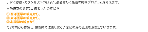 丁寧に診察-カウンセリングを行い、患者さんに最適の施術プログラムを考えます。　当治療室の診察は、患者さんの症状を　①西洋医学の観点から、②東洋医学の観点から、③心理学の観点から、　の3方向から診察し、慢性的で改善しにくい症状の真の原因を追究していきます。