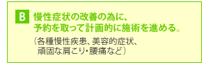 B・・・慢性症状の改善の為に、予約を取って計画的に施術を進める。 (各種慢性疾患、美容的症状、頑固な肩こり・腰痛など)