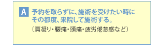 A・・・予約を取らずに、施術を受けたい時にその都度来院して施術する。(肩凝り・腰痛・頭痛・疲労倦怠感など)