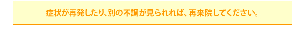 症状が再発したり、別の不調が見られれば、再来院してください。